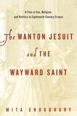 The Wanton Jesuit and the Wayward Saint: A Tale of Sex, Religion, and Politics in Eighteenth-Century France - Choudhury, Mita