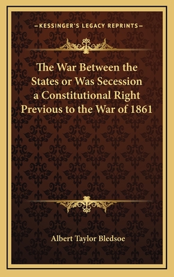 The War Between the States or Was Secession a Constitutional Right Previous to the War of 1861 - Bledsoe, Albert Taylor