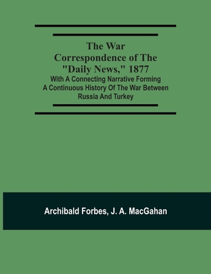 The War Correspondence Of The Daily News, 1877: With A Connecting Narrative Forming A Continuous History Of The War Between Russia And Turkey: Including The Letters Of Mr. Archibald Forbes, Mr. J.A. Macgahan And Many Other Special Correspondents In... - Forbes, Archibald, and Macgahan, J a