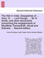 The War in India. Despatches of ... Visct. H.: ... Lord Gough; ... Sir H. Smith; And Other Documents; Comprizing the Engagements of Moodkee, Ferozeshah, Aliwal and Sobraon ... Second Edition.