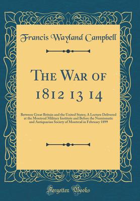 The War of 1812 13 14: Between Great Britain and the United States; A Lecture Delivered at the Montreal Military Institute and Before the Numismatic and Antiquarian Society of Montreal in February 1899 (Classic Reprint) - Campbell, Francis Wayland