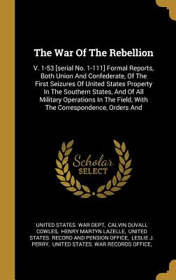 The War Of The Rebellion: V. 1-53 [serial No. 1-111] Formal Reports, Both Union And Confederate, Of The First Seizures Of United States Property In The Southern States, And Of All Military Operations In The Field, With The Correspondence, Orders And - United States War Dept (Creator), and Calvin Duvall Cowles (Creator), and Henry Martyn Lazelle (Creator)