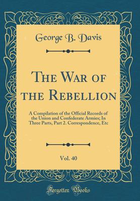 The War of the Rebellion, Vol. 40: A Compilation of the Official Records of the Union and Confederate Armies; In Three Parts, Part 2. Correspondence, Etc (Classic Reprint) - Davis, George B