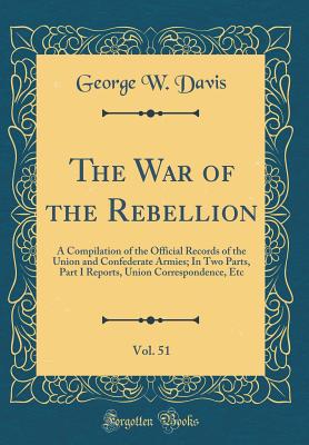 The War of the Rebellion, Vol. 51: A Compilation of the Official Records of the Union and Confederate Armies; In Two Parts, Part I Reports, Union Correspondence, Etc (Classic Reprint) - Davis, George W