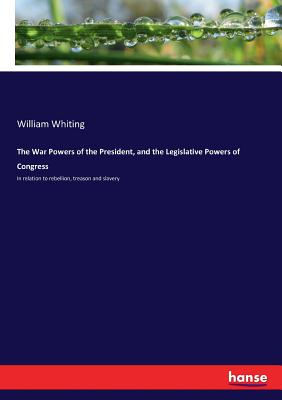 The War Powers of the President, and the Legislative Powers of Congress: In relation to rebellion, treason and slavery - Whiting, William