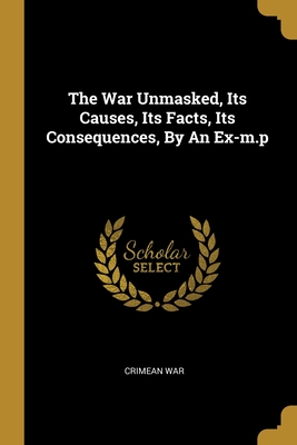 The War Unmasked, Its Causes, Its Facts, Its Consequences, By An Ex-m.p - War, Crimean