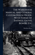 The Warehouse Manual And General Custom House Guide, With Forms Of Entries, Oaths, Bonds, Etc
