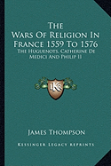 The Wars Of Religion In France 1559 To 1576: The Huguenots, Catherine De Medici And Philip II