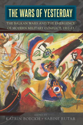 The Wars of Yesterday: The Balkan Wars and the Emergence of Modern Military Conflict, 1912-13 - Boeckh, Katrin (Editor), and Rutar, Sabine (Editor)