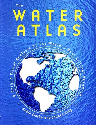 The Water Atlas: A Unique Visual Analysis of the World's Most Critical Resource - Clarke, Robin, and King, Jannet