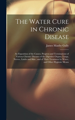 The Water Cure in Chronic Disease: An Exposition of the Causes, Progress and Terminations of Various Chronic Diseases of the Digestive Organs, Lungs, Nerves, Limbs and Skin; and of Their Treatment by Water, and Other Hygienic Means - Gully, James Manby