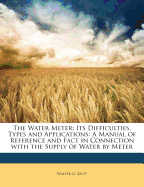 The Water Meter: Its Difficulties, Types and Applications: A Manual of Reference and Fact in Connection with the Supply of Water by Meter