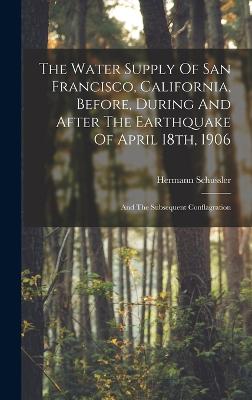 The Water Supply Of San Francisco, California, Before, During And After The Earthquake Of April 18th, 1906: And The Subsequent Conflagration - Schussler, Hermann