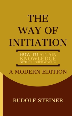 The Way of Initiation: How to Attain Knowledge of the Higher Worlds: A Modern Edition - Logan, Dennis (Editor), and Steiner, Rudolf