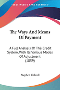 The Ways And Means Of Payment: A Full Analysis Of The Credit System, With Its Various Modes Of Adjustment (1859)