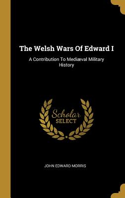 The Welsh Wars Of Edward I: A Contribution To Medival Military History - Morris, John Edward