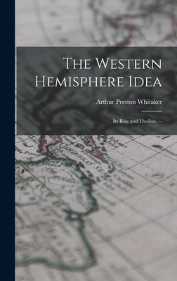 The Western Hemisphere Idea: Its Rise and Decline. -- - Whitaker, Arthur Preston 1895-