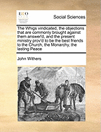 The Whigs Vindicated, the Objections That Are Commonly Brought Against Them Answer'd, and the Present Ministry Prov'd to Be the Best Friends to the Church, the Monarchy, the Lasting Peace, and Real Welfare of England