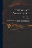 The Whigs Vindicated: the Objections That Are Commonly Brought Against Them Answer'd ... in a Letter to a Friend