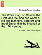 The White King; Or, Charles the First, and the Men and Women, Life and Manners, Literature and Art of England in the First Half of the 17th Century