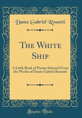 The White Ship: A Little Book of Poems Selected from the Works of Dante Gabriel Rossetti (Classic Reprint) - Rossetti, Dante Gabriel