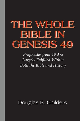 The Whole Bible in Genesis 49: Prophecies from 49 Are Largely Fulfilled Within Both the Bible and History - Childers, Douglas E