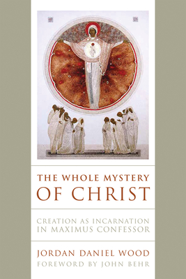 The Whole Mystery of Christ: Creation as Incarnation in Maximus Confessor - Wood, Jordan Daniel