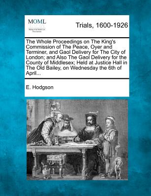 The Whole Proceedings on The King's Commission of The Peace, Oyer and Terminer, and Gaol Delivery for The City of London; and Also The Gaol Delivery for the County of Middlesex; Held at Justice Hall in The Old Bailey, on Wednesday the 6th of April... - Hodgson, E