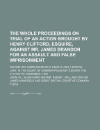 The Whole Proceedings on Trial of an Action Brought by Henry Clifford, Esquire, Against Mr. James Brandon for an Assault and False Imprisonment; Before Sir James Mansfield, Knight, and a Special Jury, in the Court of Common Pleas on