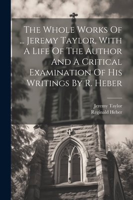 The Whole Works Of ... Jeremy Taylor, With A Life Of The Author And A Critical Examination Of His Writings By R. Heber - Jeremy Taylor (Bp of Down and Connor ) (Creator), and Reginald Heber (Bp of Calcutta ) (Creator)