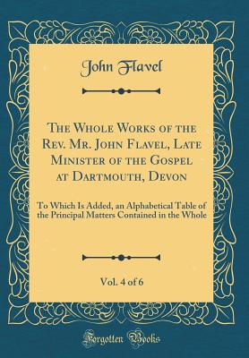 The Whole Works of the Rev. Mr. John Flavel, Late Minister of the Gospel at Dartmouth, Devon, Vol. 4 of 6: To Which Is Added, an Alphabetical Table of the Principal Matters Contained in the Whole (Classic Reprint) - Flavel, John