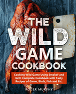 The Wild Game Cookbook: Cooking Wild Game Using Smoker and Grill, Complete Cookbook with Tasty Recipes of Game, Birds, Fish and Etc.