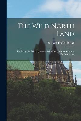 The Wild North Land: The Story of a Winter Journey, With Dogs, Across Northern North America - Butler, William Francis