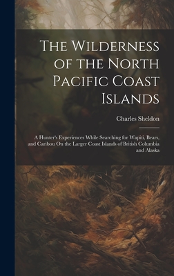 The Wilderness of the North Pacific Coast Islands: A Hunter's Experiences While Searching for Wapiti, Bears, and Caribou On the Larger Coast Islands of British Columbia and Alaska - Sheldon, Charles