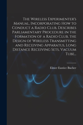 The Wireless Experimenter's Manual, Incorporating How to Conduct a Radio Club, Describes Parliamentary Procedure in the Formation of a Radio Club, the Design of Wireless Transmitting and Receiving Apparatus, Long Distance Receiving Sets, Vacuum Tube... - Bucher, Elmer Eustice 1885-