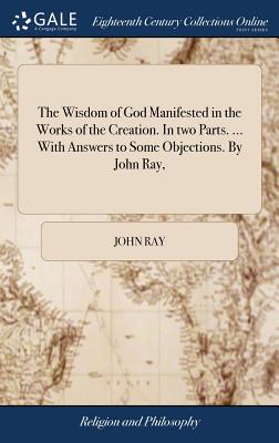 The Wisdom of God Manifested in the Works of the Creation. In two Parts. ... With Answers to Some Objections. By John Ray, - Ray, John