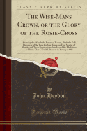 The Wise-Mans Crown, or the Glory of the Rosie-Cross: Shewing the Wonderful Power of Nature, with the Full Discovery of the True Coelum Terr, or First Matter of Metals, and Their Preparations Into Incredible Medicines or Elixirs That Cure All Diseases I