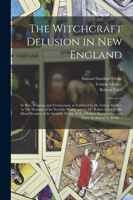 The Witchcraft Delusion in New England; Its Rise, Progress, and Termination, as Exhibited by Dr. Cotton Mather, in The Wonders of the Invisible World; and by Mr. Robert Calef, in His More Wonders of the Invisible World. With a Preface, Introduction... - Drake, Samuel Gardner 1798-1875, and Mather, Cotton 1663-1728, and Calef, Robert 1648-1719