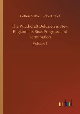 The Witchcraft Delusion in New England: Its Rise, Progress, and Termination - Mather, Cotton Calef Robert