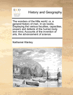 The wonders of the little world: or, a general history of man. In six books. Displaying the various faculties, capacities, powers and defects of the human body and mind, Accounts of the invention of arts, the advancement of science.