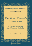 The Wood Turner's Handybook: A Practical Manual for the Workers at the Lathe (Classic Reprint)