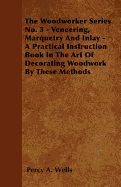The Woodworker Series No. 3 - Veneering, Marquetry and Inlay - A Practical Instruction Book in the Art of Decorating Woodwork by These Methods - Wells, Percy A
