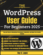 The WordPress User Guide For Beginners 2025: Tips and Tricks for Maximizing Performance, Productivity, and Unlock Your Creative Potential
