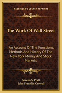 The Work Of Wall Street: An Account Of The Functions, Methods And History Of The New York Money And Stock Markets