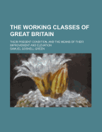 The Working Classes of Great Britain; Their Present Condition, and the Means of Their Improvement and Elevation