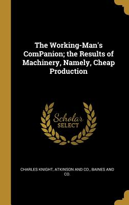 The Working-Man's ComPanion; the Results of Machinery, Namely, Cheap Production - Knight, Charles, and Atkinson and Co (Creator), and Baines and Co (Creator)