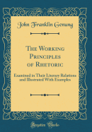 The Working Principles of Rhetoric: Examined in Their Literary Relations and Illustrated with Examples (Classic Reprint)