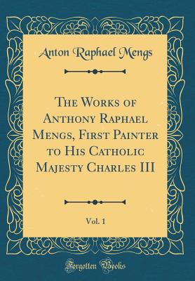 The Works of Anthony Raphael Mengs, First Painter to His Catholic Majesty Charles III, Vol. 1 (Classic Reprint) - Mengs, Anton Raphael