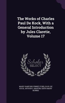 The Works of Charles Paul De Kock, With a General Introduction by Jules Claretie, Volume 17 - Ford, Mary Hanford Finney, and De Kock, Paul, and Martin, Arthur S