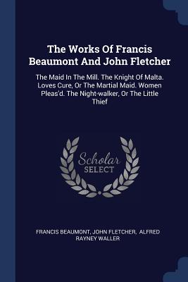 The Works Of Francis Beaumont And John Fletcher: The Maid In The Mill. The Knight Of Malta. Loves Cure, Or The Martial Maid. Women Pleas'd. The Night-walker, Or The Little Thief - Beaumont, Francis, and Fletcher, John, and Alfred Rayney Waller (Creator)